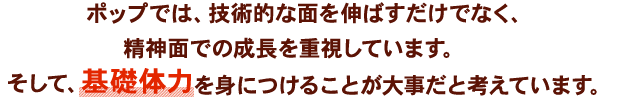 ポップでは、技術的な面を伸ばすだけでなく、精神面での成長を重視しています。そして、基礎体力を身につけることが大事だと考えています。